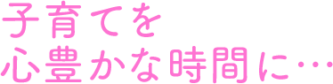 子育てを心豊かな時間に…